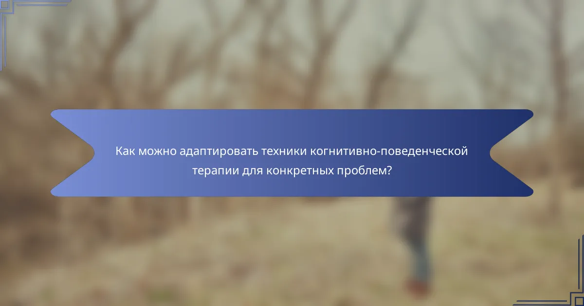Как можно адаптировать техники когнитивно-поведенческой терапии для конкретных проблем?