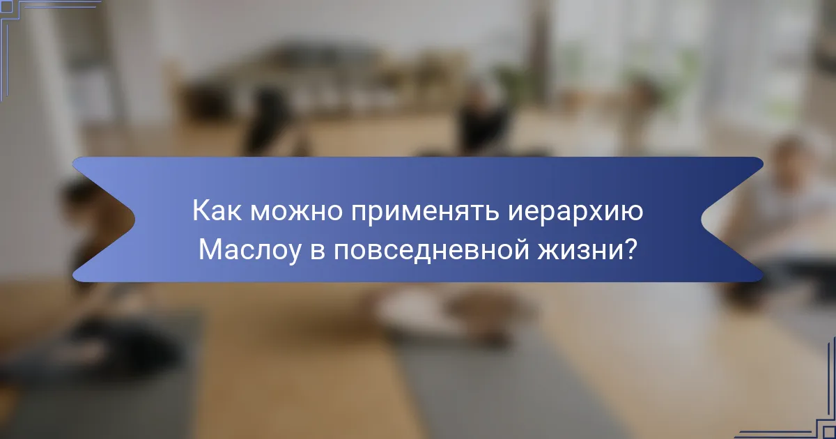 Как можно применять иерархию Маслоу в повседневной жизни?