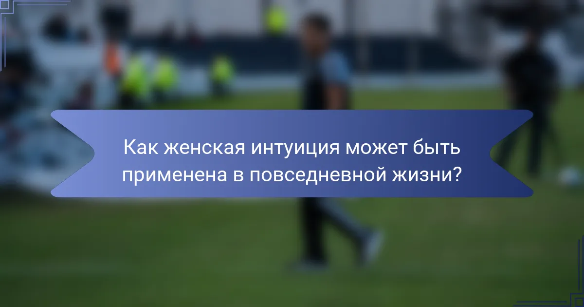 Как женская интуиция может быть применена в повседневной жизни?