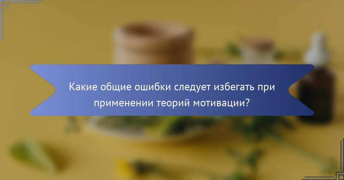Какие общие ошибки следует избегать при применении теорий мотивации?