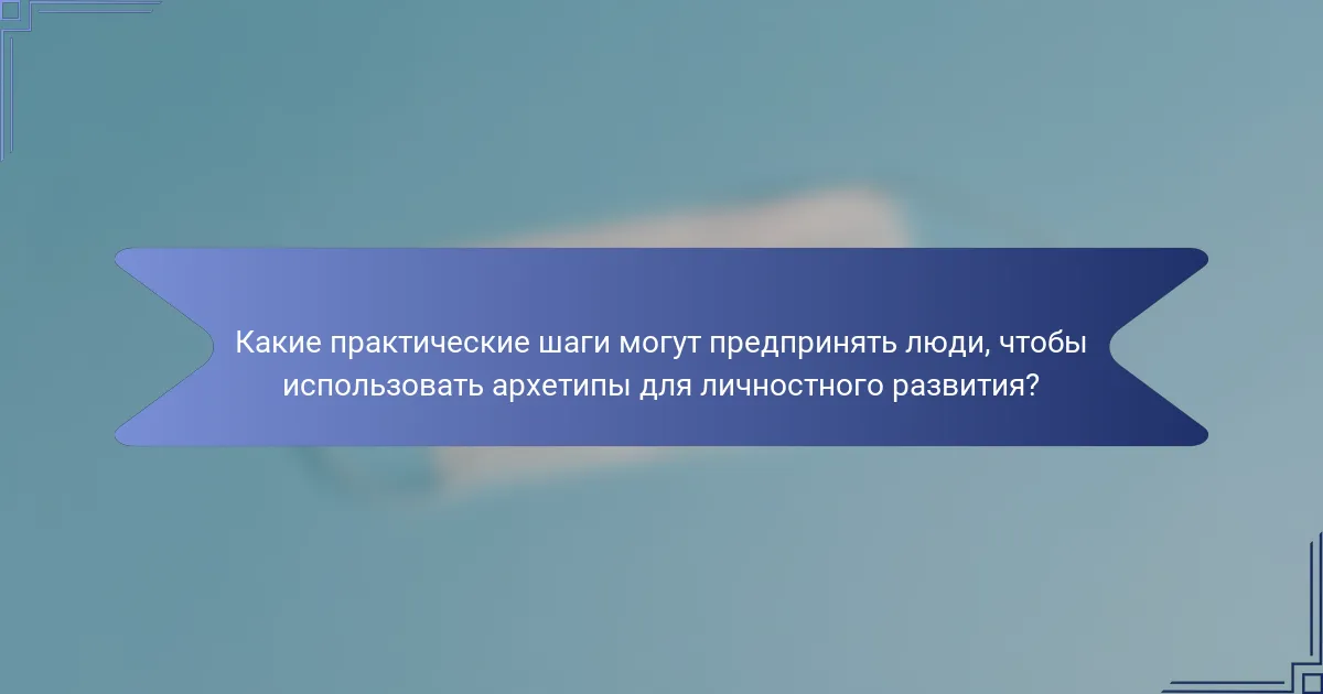 Какие практические шаги могут предпринять люди, чтобы использовать архетипы для личностного развития?