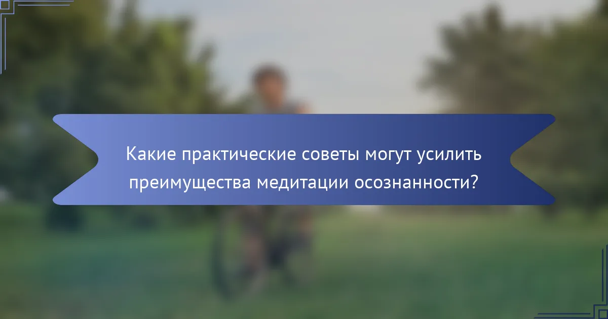 Какие практические советы могут усилить преимущества медитации осознанности?