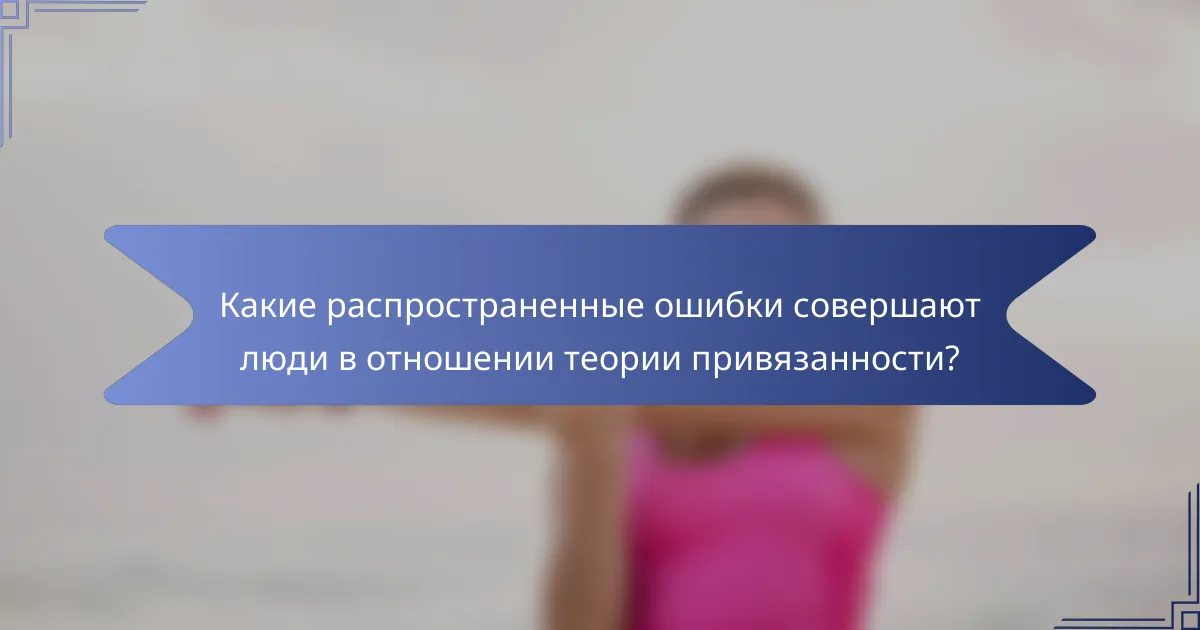 Какие распространенные ошибки совершают люди в отношении теории привязанности?
