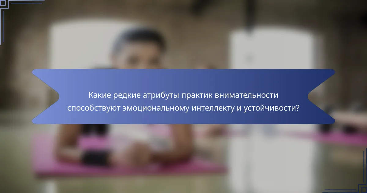 Какие редкие атрибуты практик внимательности способствуют эмоциональному интеллекту и устойчивости?