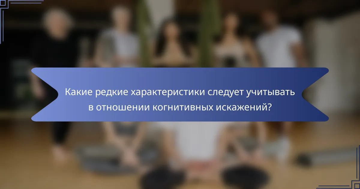 Какие редкие характеристики следует учитывать в отношении когнитивных искажений?