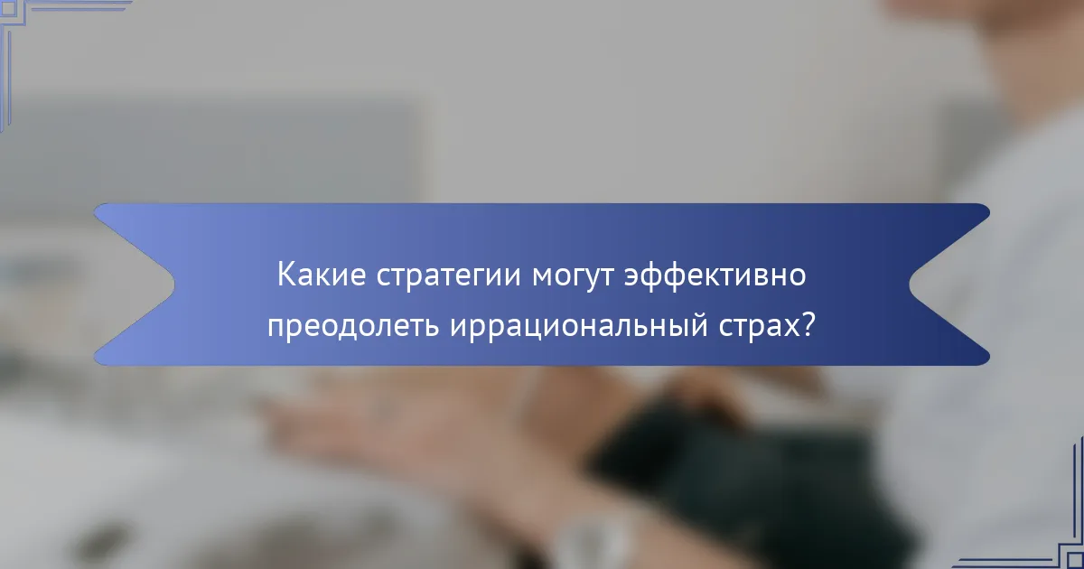 Какие стратегии могут эффективно преодолеть иррациональный страх?