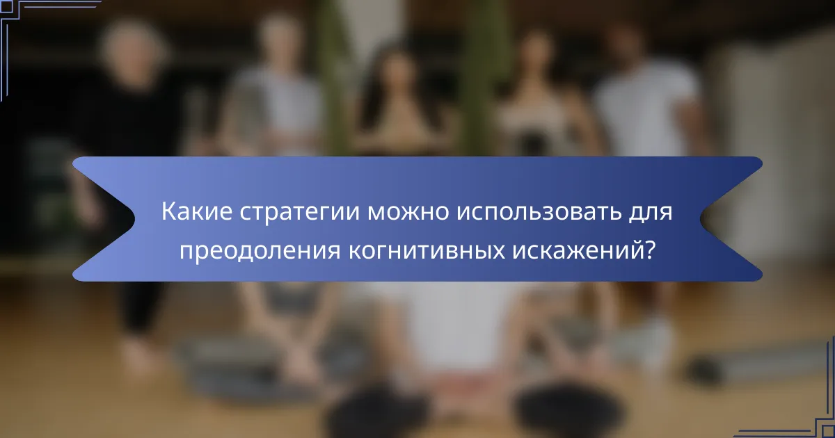 Какие стратегии можно использовать для преодоления когнитивных искажений?