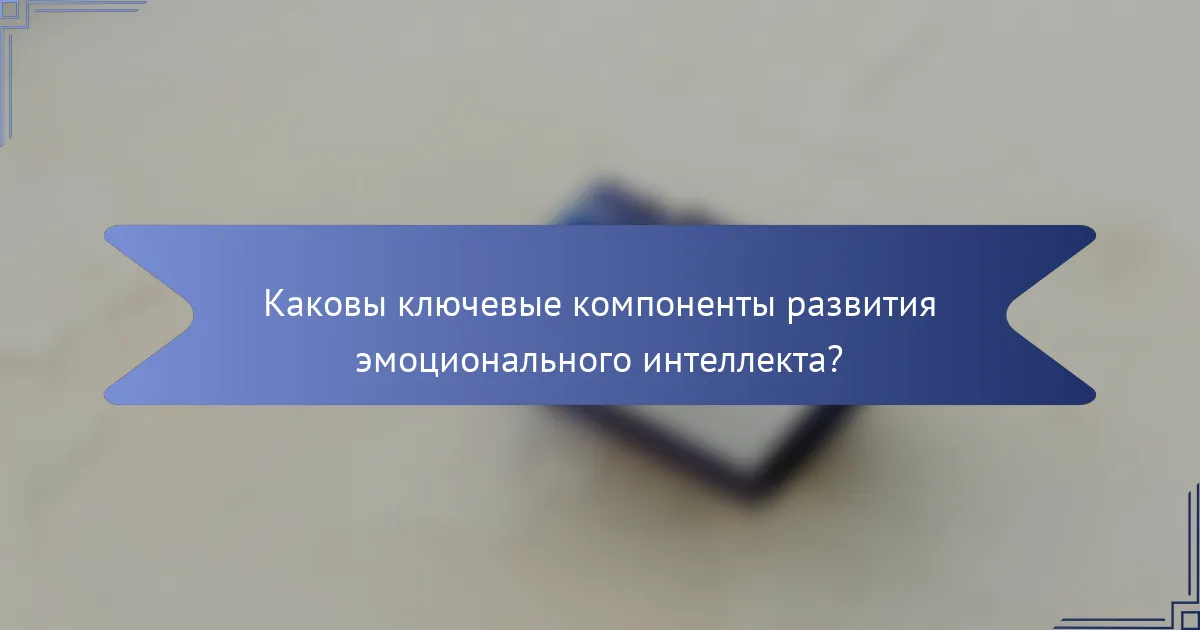 Каковы ключевые компоненты развития эмоционального интеллекта?