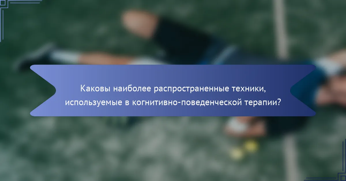 Каковы наиболее распространенные техники, используемые в когнитивно-поведенческой терапии?