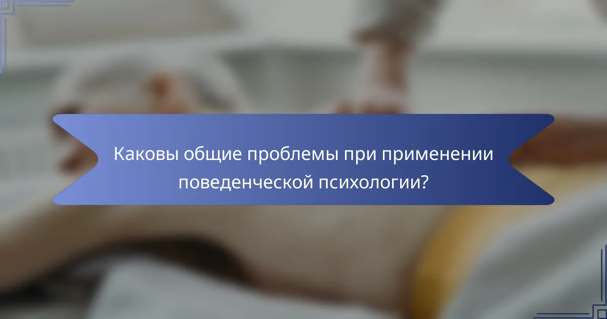 Каковы общие проблемы при применении поведенческой психологии?