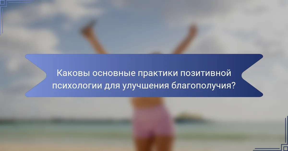 Каковы основные практики позитивной психологии для улучшения благополучия?