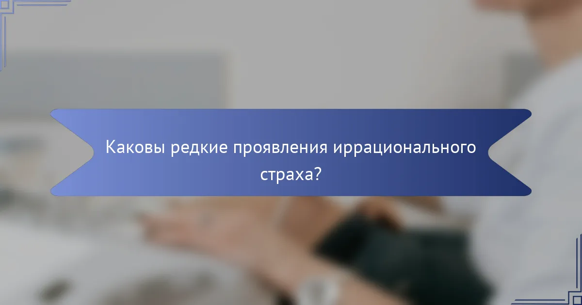 Каковы редкие проявления иррационального страха?